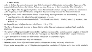 D. Zagwe Dynasty
• After its decline, the center of Aksumite state shifted southwards to Kubar in the territory of the Agaw, one of the
ancient inhabitants between the Eritrean Plateau and Jema River, and to the west up to the Blue Nile valleys.
• This gave Agaw elites the opportunity to take part in Aksumite state structure serving as soldiers and functionaries.
After integrating so well with Aksumite ruling class, they successfully took over the state administration.
• the Agaw prince Merra Teklehaimanot married Masobe Worq, the daughter of the last Aksumite king Dil Na'od.
• Later he overthrew his father-in-law and took control of power.
• Merra-Teklehaimanot's successors include: Yimirahana Kirstos, Harbe, Lalibela (1160-1211), Ne'akuto La'ab,
Yetbarek etc.
• the Zagwe Dynasty is believed to have ruled from c. 1150 to 1270.
• The Zagwe Dynasty made its center in Bugna District within Wag and Lasta, more exactly at Adafa near Roha
(Lalibela).
• The territory of Zagwe extended from most of the highland provinces of the ancient Aksumite kingdom in the north
down to northern Shewa in the south, the Lake Tana region and the northern part of todays Gojjam in the west.
• Zagwe rulers renewed cultural and trade contact with eastern Mediterranean region.
• Export items included slaves, ivory and rare spices
• Imports: cotton, linen, silver and copper vessels, various types of drags and newly minted coins
• Zagwe period was a golden age in Ethiopia's paintings and the translation of religious works from Arabic into Ge'ez
 
