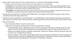 • Zagwe rulers are best known for the construction of cave, semi-hewn and monolithic churches:
• 1. Cave: with some decoration inside, almost similar with natural cave, eg. Bete-Mesqel.
• 2. Semi-hewn: are with detailed interior decoration and partial decoration outside. They are not totally separated from the
surrounding rock. Their roofs or walls are still attached to the rock, eg. Bete Denagil, Bete Debresina/Mikael, Bete Golgota,
Bete Merqoriwos, Bete Gabri’el-Rufa’el and Bete Abba Libanos.
• 3. Monolithic: with detailed decoration in the interior and exterior parts. They are completely separated (carved out) from
surrounding rock, eg. Bete Amanuel, Bete Giyorgis, Bete Mariyam and Bete Medhanialem.
• Among the eleven churches of Lalibela, Bete Medhanelem is the largest of all and Bete Giyorgis is said to be the
most finely built in the shape of the Cross.
• Lalibela wanted to establish the second Jerusalem, to avoid difficulties, which Ethiopian Christians encountered in
their journey to the Holy Lands. This was done by constructing churches based on the model of Holy Lands in Israel.
• Reasons for decline
• due to internal problems of royal succession and
• oppositions from groups claiming descent from the ancient rulers of Aksum.
• considered Zagwe kings “illegitimate rulers” based on the legend of the Queen of Sheba, based on a book
known as Kebra-Negest (Glory of Kings) that was translated from Coptic to Arabic and then into Ge’ez.
• Based on the legend, the power claimants contend that “Solomonic” Dynasty ruled the Aksumite state until
its power was “usurped” by the Zagwes.
• Yekuno-Amlak (r. 1270-1285), claimed decent from the last Aksumite king Dilna’od, with the assistance of
the ecclesiastical hierarchy and engaged the last king of Zagwe. Yetbarek was killed in Gaynt and Yekuno-
Amlak took power proclaiming the “restoration” of “Solomonic” Dynasty.
 