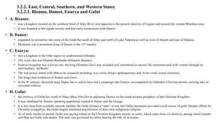 3.2.2. East, Central, Southern, and Western States
3.2.2.1. Bizamo, Damot, Enarya and Gafat
• A. Bizamo:
• was a kingdom located on the southern bend of Abay River just opposite to the present districts of Gojjam and around the current Wambara area.
• It was founded in the eighth century and had early connections with Damot.
• B. Damot:
• expanded its territories into most of the lands the south of Abay and north of Lake Turkana as well as west of Awash and east of Didessa.
• Motalami was a prominent king of Damot in the 13th
century.
• C. Enarya:
• was a kingdom in the Gibe region in southwestern Ethiopia.
• The royal clan was Hinnare Bushasho (Hinnario Busaso).
• Enarya's kingship was a divine one: the king (Hinnare-Tato) was secluded and considered as sacred. He communicated with visitors through an
intermediary, AfeBusho.
• The real power rested with Mikretcho (council) including Awa-rasha (king's spokesperson) and Atche-rasha (royal treasurer).
• The kings had residences in Yadare and Gowi.
• In the 9th
century, Aksumite king Digna-Jan is said to have led a campaign into Enarya, accompanied by Orthodox Christian priests carrying arks of
covenant (tabots).
• D. Gafat:
• the territory of Gafat lies south of Abay (Blue Nile) River adjoining Damot on the south western periphery of the Christian Kingdom.
• It was inhabited by Semitic speaking population related to Harari and the Gurage.
• It is not clear from available records whether the Gafat formed a “state” or not, but Gafat mountains provided a rich source of gold. Despite efforts by
Christian evangelists, the Gafat largely remained practitioners of their own indigenous religion.
• As of early medieval period, Gafat was paying tribute to the Christian Kingdom mainly in cattle, which came from six districts, among which Gambo
and Shat are Gafat clan names. The state was governed by rulers bearing the title of Awalamo.
 