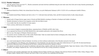3.2.2.2. Muslim Sultanates
• After the spread of Islam since the 8th
C., Muslim communities and states had been established along the main trade routes from Zeila and its many branches penetrating the
interior. These states include:
A. Shewa:
• Makhzumi Khalid ibn al-Walid, who claimed decent from Meca, set up the Makhzumite Sultanate in 896 A. D (283 A.H.) on northeastern foothill of Shewa.
B. Fatagar:
• was founded around Minjar, Shenkora and Ada’a in the 11th
C. Cultivated wheat and barley, fruits, and full of numerous herds of cattle, sheep and goats.
C. Dawaro:
• located south of Fatagar between upper waters of Awash and Wabi-Shebelle extending to Charchar in Northeast and Gindhir in Southeast.
• Valuable information on Dawaro by an Egyptian courtier Ibn Fad Allah el-umari.
• It was smaller than Ifat, but resembled it in many aspects.
• It had a currency called hakuna for transaction .
D. Bali:
• was an extensive kingdom occupying high plateau, separating basins of Shebelle and Rift valley Lakes.
• It was separated from Dawaro by the Wabi-Shebelle River and extended southwards to the Gannale Dirre River.
• Bali was one of the largest of Ethiopia’s Muslim provinces.
• Its economic activity resembles those of other nearby Muslim lands. Trade was mainly based on barter exchanging cattle, sheep, cloth etc.
• It had strong army composed of cavalry and infantry.
E. Ifat:
• was a state located adjacent to Shewan Sultanate. Its territory ran from northeast-southwesterly in the Afar plain eastward to the Awash.
• It was established by Umar Walasma, who claimed descent t from Hashamite clan and said to have come from Arabia between 1271 and 1285. He intervened between
quarrelsome Makzumite princes Dil-Marrah and Dil-Gamis, weakened and annexed the sultanate of Shewa.
• The sultanate was fertile and well watered. Its inhabitants cultivated wheat, sorghum, millet and teff, and animal husbandry. Sugar cane, bananas, variety of fruits, beans, squashes,
cucumbers, and cabbage completed the diet. Chat was described for the first time as being consumed as a stimulant.
F. Others:
• autonomous states mutually independent states like Arababani (between Hadiya and Dawwaro), Biqulzar, Dera (between Dawaro and Bali), Fadise, Gidaya, Hargaya, Harla,
Kwilgora, Qadise, Sharkah (West of Dawaro and North of Bali in Arsi) and Sim were established and flourished.
 
