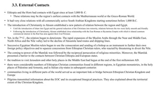 3.3. External Contacts
• Ethiopia and the Horn had contacts with Egypt since at least 3,000 B. C.
• These relations may be the region’s earliest contacts with the Mediterranean world or the Greco-Roman World.
• It had very close relations with all commercially active South Arabian Kingdoms starting sometimes before 1,000 B.C.
• The introduction of Christianity to Aksum established a new pattern of relation between the region and Egypt.
• Until the introduction of Islam into Egypt and the general reduction of the Christians into minority, relations between the two were fairly smooth and friendly.
• Following the introduction of Christianity, Aksum established close relationship with the East Roman or Byzantine Empire with which it shared common
commercial interest in the Red Sea area against their rival Persians
• Yet, in the 7th
C., the relation began to deteriorate. The rapid expansion of the Muslim Arabs through the Near and Middle East,
North Africa and the Nile valley led to the decline of Aksumite land routes and shipping lines.
• Successive Egyptian Muslim rulers began to use the consecration and sending of a bishop as an instrument to further their own
foreign policy objectives and to squeeze concessions from Ethiopian Christian rulers, who reacted by threatening to divert the Nile.
• The coming to power of the Mamluk was followed by the reciprocal persecution of religious minorities. Moreover, the Mamluk
presented a barrier to the contacts between Christian Ethiopia and European states.
• the tradition to visit Jerusalem and other holy places in the Middle East had begun at the end of the first millennium AD.
• there were considerable numbers of Ethiopian Christian communities found in different regions, in Egyptian monasteries, in the holy
places of Palestine and Armenia, and in Italian city-states in subsequent centuries
• communities living in different parts of the world served as an important link or bridge between Ethiopian Christian Kingdom and
Europe
• Pilgrims transmitted information about the EOC and its exceptional liturgical practices. They also explained about the territorial
extent of the Christian Kingdom.
 