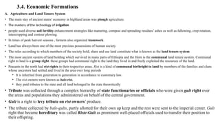 3.4. Economic Formations
A. Agriculture and Land Tenure System
• The main stay of ancient states’ economy in highland areas was plough agriculture.
• The mastery of the technology of irrigation
• people used diverse soil fertility enhancement strategies like manuring, compost and spreading residues’ ashes as well as fallowing, crop rotation,
intercropping and contour plowing.
• In times of peak harvest seasons , farmers also organized teamwork.
• Land has always been one of the most precious possessions of human society
• The rules according to which members of the society hold, share and use land constitute what is known as the land tenure system
• The most ancient system of land holding which survived in many parts of Ethiopia and the Horn is the communal land tenure system. Communal
right to land is a group right. these groups had communal right to the land they lived in and freely exploited the resources of the land.
• Peasants in the north had rist rights in their respective areas. Rist is a kind of communal birthright to land by members of the families and clans
whose ancestors had settled and lived in the area over long periods
• It is inherited from generation to generation in accordance to customary law.
• The rist owners were known as bale-rist.
• they paid tributes to the state and all land belonged to the state theoretically
• Tribute was collected through a complex hierarchy of state functionaries or officials who were given gult right over
the areas and populations they administered on behalf of the central government.
• Gult is a right to levy tribute on rist owners’ produce.
• The tribute collected by bale-gults, partly allotted for their own up keep and the rest were sent to the imperial center. Gult
right that became hereditary was called Riste-Gult as prominent well-placed officials used to transfer their position to
their offspring.
 