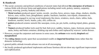 B. Handicraft
• The social, economic and political conditions of ancient states had allowed the emergence of artisans in
various fields with diverse forms and applications including metal work, pottery, tannery, carpentry,
masonry, weaving, jewelry, basketry and others.
• Metal workers produced spears’ points, swords , javelins, bows, arrows, traps, slings, slashers, shields,
knives, axes, sickles, hoes, ploughshares, spades, machetes, hatchets, iron tripods, ornaments etc.
• Carpenters engaged in carving wood implements like doors, windows, stools, chairs, tables, beds,
headrests, mortars, bowls, beams, yoke, stilt, coffins etc
• potters produced ceramic utensils like saucepan, ovens, jar, pot, kettle, cooking tripod, plates, granary
etc.
• Tanners produced leather tools used for bed, bed cover, saddles, harness, ropes, footwear, prayer mats,
sacks, honey and butter container, drinking cup and clothes until replaced by weavers’ cotton dresses.
• However, except the carpenters and masons in some cases, the artisans were mostly despised and
marginalized.
• The ruling classes mostly spent their accumulated wealth on imported luxurious items rather than the
domestic technology
• general public attitude towards artisans was not at all encouraging.
• the locally produced agricultural implements and house furniture did not show any significant improvement
and sophistication.
 