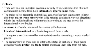 C. Trade
• Trade was another important economic activity of ancient states that obtained
considerable income from both internal and international trade.
• The major socio-economic and political centers of earliest states seem to have
also been major trade centers with wide ranging contacts in various directions
within the region itself and with merchants coming to the area across the
international water bodies
• A network of roads connected the centers with the coast
• Local and international merchants frequented these roads.
• The region was crisscrossed by various trade routes connecting various market
places
• The regular flow of trade was so vital to the states in that one of their major
concerns was to protect the trade routes and make them safe from robbers.
 