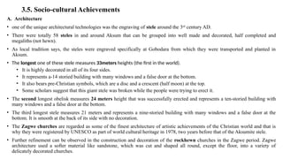 3.5. Socio-cultural Achievements
A. Architecture
• one of the unique architectural technologies was the engraving of stele around the 3rd
century AD.
• There were totally 58 steles in and around Aksum that can be grouped into well made and decorated, half completed and
megaliths (not hewn).
• As local tradition says, the steles were engraved specifically at Gobodara from which they were transported and planted in
Aksum.
• The longest one of these stele measures 33meters heights (the first in the world).
• It is highly decorated in all of its four sides.
• It represents a-14 storied building with many windows and a false door at the bottom.
• It also bears pre-Christian symbols, which are a disc and a crescent (half moon) at the top.
• Some scholars suggest that this giant stele was broken while the people were trying to erect it.
• The second longest obelisk measures 24 meters height that was successfully erected and represents a ten-storied building with
many windows and a false door at the bottom.
• The third longest stele measures 21 meters and represents a nine-storied building with many windows and a false door at the
bottom. It is smooth at the back of its side with no decoration.
• The Zagwe churches are regarded as some of the finest architecture of artistic achievements of the Christian world and that is
why they were registered by UNESCO as part of world cultural heritage in 1978, two years before that of the Aksumite stele.
• Further refinement can be observed in the construction and decoration of the rockhewn churches in the Zagwe period. Zagwe
architecture used a softer material like sandstone, which was cut and shaped all round, except the floor, into a variety of
delicately decorated churches.
 