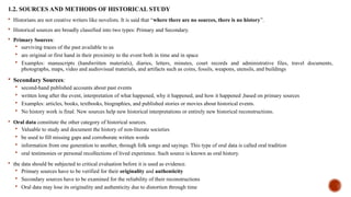 1.2. SOURCES AND METHODS OF HISTORICAL STUDY
 Historians are not creative writers like novelists. It is said that “where there are no sources, there is no history”.
 Historical sources are broadly classified into two types: Primary and Secondary.
 Primary Sources:
 surviving traces of the past available to us
 are original or first hand in their proximity to the event both in time and in space
 Examples: manuscripts (handwritten materials), diaries, letters, minutes, court records and administrative files, travel documents,
photographs, maps, video and audiovisual materials, and artifacts such as coins, fossils, weapons, utensils, and buildings
 Secondary Sources:
 second-hand published accounts about past events
 written long after the event, interpretation of what happened, why it happened, and how it happened ,based on primary sources
 Examples: articles, books, textbooks, biographies, and published stories or movies about historical events.
 No history work is final. New sources help new historical interpretations or entirely new historical reconstructions.
 Oral data constitute the other category of historical sources.
 Valuable to study and document the history of non-literate societies
 be used to fill missing gaps and corroborate written words
 information from one generation to another, through folk songs and sayings. This type of oral data is called oral tradition
 oral testimonies or personal recollections of lived experience. Such source is known as oral history.
 the data should be subjected to critical evaluation before it is used as evidence.
 Primary sources have to be verified for their originality and authenticity
 Secondary sources have to be examined for the reliability of their reconstructions
 Oral data may lose its originality and authenticity due to distortion through time
 