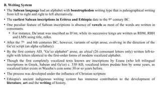 B. Writing System
• The Sabean language had an alphabet with boustrophedon writing type that is paleographical writing
from left to right and right to left alternatively.
• The earliest Sabean inscriptions in Eritrea and Ethiopia date to the 9th
century BC.
• One peculiar feature of Sabean inscriptions is absence of vowels as most of the words are written in
consonants.
• For instance, Da’amat was inscribed as D’mt, while its successive kings are written as RDM, RBH
and LMN using title, mlkn.
• After the 7th
and 6th centuries BC, however, variants of script arose, evolving in the direction of the
Ge ez script (an alpha syllabary).
ʽ
• By the first century AD, "Ge ez alphabet" arose, an
ʽ abjad (26 consonant letters only) written left-to-
right with letters identical to the first-order forms of modern vocalized alphabet.
• Though the first completely vocalized texts known are inscriptions by Ezana (who left trilingual
inscriptions in Greek, Sabean and Ge'ez) c. 330 AD, vocalized letters predate him by some years, as
vocalized letter exists in Wazeba’s coin some 30 or so years before.
• The process was developed under the influence of Christian scripture
• Ethiopia's ancient indigenous writing system has immense contribution to the development of
literature, art and the writing of history.
 