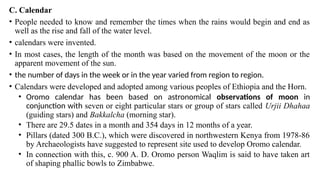 C. Calendar
• People needed to know and remember the times when the rains would begin and end as
well as the rise and fall of the water level.
• calendars were invented.
• In most cases, the length of the month was based on the movement of the moon or the
apparent movement of the sun.
• the number of days in the week or in the year varied from region to region.
• Calendars were developed and adopted among various peoples of Ethiopia and the Horn.
• Oromo calendar has been based on astronomical observations of moon in
conjunction with seven or eight particular stars or group of stars called Urjii Dhahaa
(guiding stars) and Bakkalcha (morning star).
• There are 29.5 dates in a month and 354 days in 12 months of a year.
• Pillars (dated 300 B.C.), which were discovered in northwestern Kenya from 1978-86
by Archaeologists have suggested to represent site used to develop Oromo calendar.
• In connection with this, c. 900 A. D. Oromo person Waqlim is said to have taken art
of shaping phallic bowls to Zimbabwe.
 