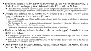 • The Sidama calendar rotates following movements of stars with 13 months a year, 12
of which are divided equally into 28 days while the 13th
month has 29 days.
• The Sidama week has only 4 days (Dikko, Dela, Qawado and Qawalanka) and hence each month has 7 weeks.
Nominated Mote (King) is presented to Fiche Chambalala, New Year ritual, for Qetela or popular demonstration.
• Ethiopic solar calendar has 12 months of 30 days plus 5 or 6 (is added every 4 years)
Epagomenal days, which comprise a 13th
month.
• A gap of 7–8 years between Ethiopic and Gregorian calendars results from alternative calculation in determining
date of Annunciation.
• The first day of the year, 1 Meskerem/Enkutatash is usually September 11 (Gregorian). However, it falls on
September 12 in years before the Gregorian leap year.
• The Ethiopic solar calendar has evolved to become the official calendar of the country.
• The Muslim (Islamic) calendar is a lunar calendar consisting of 12 months in a year
of 354 or 355 days.
• It employs the Hijra year of 622 AD, in which Mohammed and his followers made flight from Mecca to Medina
and established the first Muslim community (ummah).
• Dates in this era are usually denoted AH (After Hijra, "in the year of the Hijra"). Years prior to the Hijra are
reckoned as BH ("Before the Hijra").
• Other peoples like the Agaw, Halaba, Hadiya, Wolayta, Gedeo, the Nilotes, etc have
their own dating system.
 