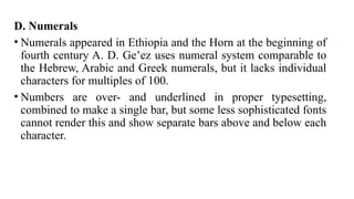 D. Numerals
• Numerals appeared in Ethiopia and the Horn at the beginning of
fourth century A. D. Ge ez uses numeral system comparable to
ʽ
the Hebrew, Arabic and Greek numerals, but it lacks individual
characters for multiples of 100.
• Numbers are over- and underlined in proper typesetting,
combined to make a single bar, but some less sophisticated fonts
cannot render this and show separate bars above and below each
character.
 