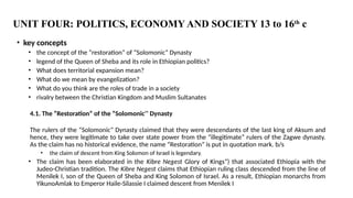 UNIT FOUR: POLITICS, ECONOMY AND SOCIETY 13 to 16th
c
• key concepts
• the concept of the “restoration” of “Solomonic” Dynasty
• legend of the Queen of Sheba and its role in Ethiopian politics?
• What does territorial expansion mean?
• What do we mean by evangelization?
• What do you think are the roles of trade in a society
• rivalry between the Christian Kingdom and Muslim Sultanates
4.1. The “Restoration” of the “Solomonic’’ Dynasty
The rulers of the “Solomonic” Dynasty claimed that they were descendants of the last king of Aksum and
hence, they were legitimate to take over state power from the “illegitimate” rulers of the Zagwe dynasty.
As the claim has no historical evidence, the name “Restoration” is put in quotation mark. b/s
• the claim of descent from King Solomon of Israel is legendary.
• The claim has been elaborated in the Kibre Negest Glory of Kings”) that associated Ethiopia with the
Judeo-Christian tradition. The Kibre Negest claims that Ethiopian ruling class descended from the line of
Menilek I, son of the Queen of Sheba and King Solomon of Israel. As a result, Ethiopian monarchs from
YikunoAmlak to Emperor Haile-Silassie I claimed descent from Menilek I
 
