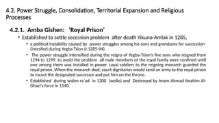 4.2. Power Struggle, Consolidation, Territorial Expansion and Religious
Processes
4.2.1. Amba Gishen: ‘Royal Prison’
• Established to settle secession problem after death Yikuno-Amlak in 1285,
• a political instability caused by power struggles among his sons and grandsons for succession
(intesfied during Yegba Tsion (r.1285-94).
• The power struggle intensified during the reigns of Yegba-Tsion’s five sons who reigned from
1294 to 1299. to avoid the problem all male members of the royal family were confined until
one among them was installed in power. Loyal soldiers to the reigning monarch guarded the
royal prison. When the monarch died, court dignitaries would send an army to the royal prison
to escort the designated successor and put him on the throne.
• Established during widim ra`ad in 1300 (wollo) and Destroyed by Imam Ahmad Ibrahim Al-
Ghazi's force in 1540.
 