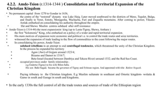4.2.2. Amde-Tsion (r.1314-1344 ) Consolidation and Territorial Expansion of the
Christian Kingdom
• No permanent capital from 1270 to Gondar in 1636,
• the centre of the “restored” dynasty was Lake Haiq. Later moved southward to the districts of Menz, Tegulet, Bulga,
and finally to Yerer, Entoto, Menagesha, Wachacha, Furi and Zequalla mountains. After coming to power, Yikuno-
Amlak embarked on consolidating his authority throughout the empire.
• Ifat and Shewa Muslim centres subdued after stiff resistance
• Amde-Tsion (r.1314-44) the most expansionist king (up to Lasta-Tigray, Shewa, Amhara )
• the first "Solomonic" King, who embarked on a policy of a wider and rapid territorial expansion.
• His main motives of expansion were economic and political i.e. to control the trade routes and seize territories.
• witnessed the expansion of trade leading to the flow of commodities to the coast following the major routes.
• In consolidating his power, Amde-Tsion:
• subdued rebellions in an attempt to end centrifugal tendencies, which threatened the unity of the Christian Kingdom.
In the process he expanded his territory
• Agaw (Awi) of Gojjam around 1323/4;
• Bizamo and Damot in 1316/7;
• Bete-Israel (located between Dambiya and Tekeze River) around 1332; and the Red Sea Coast.
• occupied provinces under family relationship ;
• e,g Enderta (Tigray) to his wife Bilen-Saba.
• His son Bahr-Sagad, became the governor of Tigray and Eritrean region. And appointed with title Bahire-Negash.
• Paying tributary to the Christian kingdom. E.g Muslim sultanate in southeast and Omotic kingdom- wolaita &
Gamo in south and Gurage in south and kingdoms.
• In the early 1330s the full control of all the trade routes and sources of trade of the Ethiopian region
 