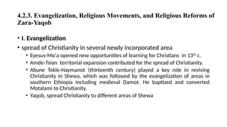4.2.3. Evangelization, Religious Movements, and Religious Reforms of
Zara-Yaqob
• I. Evangelization
• spread of Christianity in several newly incorporated area
• Eyesus-Mo'a opened new opportunities of learning for Christians in 13th
c.
• Amde-Tsion territorial expansion contributed for the spread of Christianity.
• Abune Tekle-Haymanot (thirteenth century) played a key role in reviving
Christianity in Shewa, which was followed by the evangelization of areas in
southern Ethiopia including medieval Damot. He baptized and converted
Motalami to Christianity.
• Yaqob, spread Christianity to different areas of Shewa
 