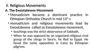 II. Religious Movements
A. The Ewostatewos Movement
• Monasticism became a dominant practice in
Ethiopian Orthodox Church in mid 13th
c
• monasticism and religious movements lead by
Ewostatewos called as Ewostatewos movement,
• teachings was the strict observance of Sabbath,
• When he was opposed by an organized religious rival
group of the clergy in Sera'e, he fled to Egypt. He
faced the same opposition in Cairo by Ethiopian
pilgrims.
 