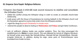 III. Emperor Zara-Yaqob Religious Reforms
• Emperor Zara-Yaqob (r.1434-68) took several measures to stabilize and consolidate
the Orthodox Church.
• settled the conflict among the Ethiopian clergy in order to create an amicable church-state
relationship.
• made peace with the House of Ewostatewos by reviving Sabbath in the Ethiopian church and
the Ewostatian agreed to receive Holy orders from the Ethiopian prelates.
• urged the clergy to preach Christianity in remote areas.
• ordered the people to observe fasting on Wednesdays and Fridays and get Father Confessors.
• Lack of sufficient religious books was another problem. Thus, the king encouraged the
establishment of a library in every church. This was followed by revival of religious literature.
He himself wrote some books like Metsafe-Birhan, Metsafe-Me’lad, MetsafeSillasie, Metsafe-
te'aqebo Mister,etc. In addition, during his reign, some parts of Te’amreMaryam were
translated from Arabic to Geez.
 