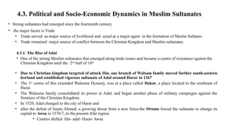 4.3. Political and Socio-Economic Dynamics in Muslim Sultanates
• Strong sultanates had emerged since the fourteenth century.
• the major factor is Trade
• Trade served as major source of livelihood and acted as a major agent in the formation of Muslm Sultanes
• Trade remained major source of conflict between the Christian Kingdom and Muslim sultanates.
4.3.1. The Rise of Adal
• One of the strong Muslim sultanates that emerged along trade routes and became a centre of resistance against the
Christian Kingdom until the 2nd
half of 16th
• Due to Christian kingdom targeted of attack Ifat, one branch of Walsam family moved further south-eastern
lowland and established vigorous sultanate of Adal around Harar in 1367
• The 1st
centre of this extended Walasma Dynasty, was at a place called Dakar, a place located to the southeast of
Harar.
• The Walasma family consolidated its power in Adal, and began another phase of military campaigns against the
frontiers of the Christian Kingdom.
• In 1520, Adal changed to the city of Harar and
• after the defeat of Imam Ahmed; a growing threat from a new force-the Oromo forced the sultanate to change its
capital to Awsa in 1576/7, to the present Afar region.
• Centres shifted Ifat- adal- Harar- Awsa
 