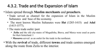 4.3.2. Trade and the Expansion of Islam
• Islam spread through Muslim merchants and preachers.
• Trade served as channel for the expansion of Islam in the Muslim
Sultanates and base of the economy.
• The most known Muslim Sultanates were Ifat (1285-1415) and Adal
(1415-1577).
• The main trade outlet /port
• Zeila and the old city-states of Mogadishu, Brava, and Merca were used as ports
for their hinterland. I
• Massawa served as an outlet for the trade in the northeast.
• With the revival of trade, different towns and trade centres emerged
along the route from Zeila to the interior.
 