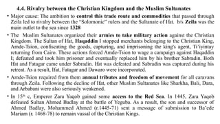 4.4. Rivalry between the Christian Kingdom and the Muslim Sultanates
• Major cause: The ambition to control this trade route and commodities that passed through
Zeila led to rivalry between the “Solomonic” rulers and the Sultanate of Ifat. b/s Zeila was the
main outlet to the sea since 1328
• The Muslim Sultanates organized their armies to take military action against the Christian
Kingdom. The Sultan of Ifat, Haqaddin I stopped merchants belonging to the Christian King,
Amde-Tsion, confiscating the goods, capturing, and imprisoning the king's agent, Ti’iyintay
returning from Cairo. These actions forced Amde-Tsion to wage a campaign against Haqaddin
I; defeated and took him prisoner and eventually replaced him by his brother Sabradin. Both
Ifat and Fatagar came under Sabradin. Ifat was defeated and Sabradin was captured during his
retreat. As a result, Ifat, Fatagar and Dawaro were incorporated.
• Amde-Tsion required from them annual tributes and freedom of movement for all caravans
through Zeila. Following the decline of Ifat, other Muslim Sultanates like Sharkha, Bali, Dara,
and Arbabani were also seriously weakened.
• In 15th
c, Emperor Zara Yaqob gained some access to the Red Sea. In 1445, Zara Yaqob
defeated Sultan Ahmed Badlay at the battle of Yeguba. As a result, the son and successor of
Ahmed Badlay, Mohammed Ahmed (r.1445-71) sent a message of submission to Ba’ede
Mariam (r. 1468-78) to remain vassal of the Christian Kings.
 