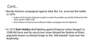 Cont..
• Ba’ede-Mariam campaigned against Adal. But his army lost the battle
in 1474.
• leaders of the Muslim Sultanate sought to resolve the problem peacefully (Mohammad ibn
Azhar ad-Din (1488-1518)
• Emir Mahfuz carried out some effective military campaigns into the highlands.
• In 1517 Emir Mahfuz died fighting against Emperor Lebne-Dengel's (r.
1508-40) force and his son-in-law, Imam Ahmed ibn Ibrahim al-Ghazi,
popularly known as Ahmed Gragn or the "left-handed" took over the
leadership.
 