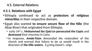 4.5. External Relations
4.5.1. Relations with Egypt
•Ethiopia continued to act as protectors of religious
minorities in their respective domain.
•Egypt also wanted to ensure secure flow of the Nile (the
Abay River) that originated from Ethiopia.
• early 14th
c, Mohammed ibn Qala’un persecuted the Copts and
destroyed their churches in Cairo.
• In response, Amde-Tsion demanded the restoration of the
church and warned that failure to do so would result in the
diversion of the Nile waters. E,g king Dawit’s reign
 