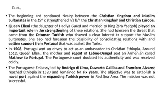Con..
• The beginning and continued rivalry between the Christian Kingdom and Muslim
Sultanates in the 15th
c strengthened r/s b/n the Christian Kingdom and Christian Europe.
• Queen Elleni (the daughter of Hadiya Garad and married to King Zara Yaeqob) played an
important role in the strengthening of these relations. She had foreseen the threat that
came from the Ottoman Turkish who showed a clear interest to support the Muslim
Sultanates. She also had foreseen the possibility of consolidating relations with and
getting support from Portugal that was against the Turks.
• In 1508, Portugal sent an envoy to act as an ambassador to Christian Ethiopia. Around
1512, Queen Elleni, the mother and regent of Lebne-Dengel sent an Armenian called
Mathew to Portugal. The Portuguese court doubted his authenticity and was received
coldly.
• The Portuguese Embassy led by Rodrigo di Lima, Duwarto Galliba and Francisco Alvarez
reached Ethiopia in 1520 and remained for six years. The objective was to establish a
naval port against the expanding Turkish power in Red Sea Area. The mission was not
successful.
 