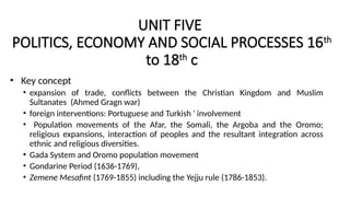 UNIT FIVE
POLITICS, ECONOMY AND SOCIAL PROCESSES 16th
to 18th
c
• Key concept
• expansion of trade, conflicts between the Christian Kingdom and Muslim
Sultanates (Ahmed Gragn war)
• foreign interventions: Portuguese and Turkish ' involvement
• Population movements of the Afar, the Somali, the Argoba and the Oromo;
religious expansions, interaction of peoples and the resultant integration across
ethnic and religious diversities.
• Gada System and Oromo population movement
• Gondarine Period (1636-1769),
• Zemene Mesafint (1769-1855) including the Yejju rule (1786-1853).
 