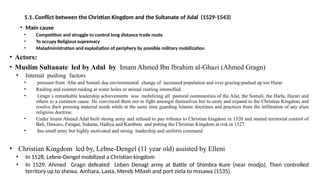 5.1. Conflict between the Christian Kingdom and the Sultanate of Adal (1529-1543)
• Main cause
• Competition and struggle to control long distance trade route
• To occupy Religious supremacy
• Maladministration and exploitation of periphery by possible military mobilization
• Actors:
• Muslim Sultanate led by Adal by Imam Ahmed Ibn Ibrahim al-Ghazi (Ahmed Gragn)
• Internal pushing factors
• pressure from Afar and Somali due environmental change of increased population and over grazing-pushed up too Harar
• Raiding and counter-raiding at water holes or animal rustling intensified.
• Gragn`s remarkable leadership achievements was mobilizing all pastoral communities of the Afar, the Somali, the Harla, Harari and
others to a common cause. He convinced them not to fight amongst themselves but to unite and expand to the Christian Kingdom and
resolve their pressing material needs while at the same time guarding Islamic doctrines and practices from the infiltration of any alien
religious doctrine.
• Under Imam Ahmed Adal built strong army and refused to pay tributes to Christian kingdom in 1520 and started territorial control of
Bali, Dawaro, Fatagar, Sidama, Hadiya and Kambata and putting the Christian Kingdom at risk in 1527.
• has small army but highly motivated and strong leadership and uniform command
• Christian Kingdom led by, Lebne-Dengel (11 year old) assisted by Elleni
• In 1528, Lebne-Dengel mobilized a Christian kingdom
• In 1529, Ahmed Gragn defeated Leben Denagl army at Battle of Shimbra Kure (near modjo). Then controlled
territory up to shewa, Amhara, Lasta, Mereb Milash and port ziela to mssawa (1535).
 