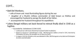 cont..
• Bati Del Wanbara,
• wife of Imam and most illuminating figures during the war
• daughter of a Muslim military commander of Adal known as Mahfuz and
encouraged her husband to avenge the death of her father.
• accompanied her husband throughout his expeditions
• Lebne Dengel military set back forced to retreat finally died in 1540 as a
fugitive.
• Succeeded by Gelawdewos (r.1540-1559),
• continued war with Imam Ahmed had received Turkish musketeers.
• Based on request of LebneDengel in 1535, 400 Portuguese soldiers arrived in 1541, that led by
Christopher da Gama, the youngest son of Vasco da Gama.
• In August 1542 the Christian army was defeated in Ofla, 200 Portuguese army died and Christopher
da Gama was beheaded.
 