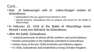 Cont..
• Role of Seblewongel: wife of Lebne-Dengel/ mother of
Gelawdewos:
• participated in the war against Imam Ahmed in 1542
• advised Emperor Gelawdewos how to prepare and march for the battle of
Woyna-Dega.
• In February 25, 1543 at the Battle of WoynaDega Imam
Ahmed`s army was defeated by Gelawdewos
• After the battle, Gelawdewos
• restored possession of almost all the northern and central plateau.
• Muslim communities in the highlands submitted to Gelawdewos
• restore many of the pre-1520s territories and tributary regions.
• In 1550s, Gelawdewos had established a strong Christian Kingdom.
 