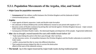 5.3.1. Population Movements of the Argoba, Afar, and Somali
• Major Cause for population movement
• Consequence of the military conflict between the Christian Kingdom and the Sultanate of Adal I
• environmental pressure conflict.
• Argoba:
• major agents of Islamic expansion, trade and Muslim state formation
• the sultanate of Shewa (Makhzumite and Ifat (Walasma) moved to east joined with argoba in 13th
c.
• Becomes centre of Muslim resistance by joining Afar and Somali against Christian Kingdom because major caravan
trade routes passed through Argoba.
• Consequence Christian-Muslim rivalry: the destroyed Argoba and dispersion of the people, fragmented settlement.
• Afar: due to drought, moved towards the east until middle Awash before 16th
• Trade routes linking the ports in the Horn pass through Afar's territory.
• so Afar becomes centre of competition between the Christian Kingdom and the Muslim sultanates to control the
trade routes.
• conflict pressurized the Afar to move into different directions
• Their pastoral economy helped the Afar to survive the destructive
effects of the wars of the sixteenth century.
• The Somali: lay in the region traversed by major trade routes during medieval period.
 