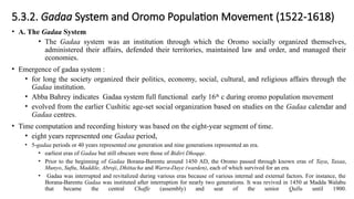 5.3.2. Gadaa System and Oromo Population Movement (1522-1618)
• A. The Gadaa System
• The Gadaa system was an institution through which the Oromo socially organized themselves,
administered their affairs, defended their territories, maintained law and order, and managed their
economies.
• Emergence of gadaa system :
• for long the society organized their politics, economy, social, cultural, and religious affairs through the
Gadaa institution.
• Abba Bahrey indicates Gadaa system full functional early 16th
c during oromo population movement
• evolved from the earlier Cushitic age-set social organization based on studies on the Gadaa calendar and
Gadaa centres.
• Time computation and recording history was based on the eight-year segment of time.
• eight years represented one Gadaa period,
• 5-gadaa periods or 40 years represented one generation and nine generations represented an era.
• earliest eras of Gadaa but still obscure were those of Bidiri Dhoqqe.
• Prior to the beginning of Gadaa Borana-Barentu around 1450 AD, the Oromo passed through known eras of Taya, Tasaa,
Munyo, Suftu, Maddile, Abroji, Dhittacha and Warra-Daye (warden), each of which survived for an era.
• Gadaa was interrupted and revitalized during various eras because of various internal and external factors. For instance, the
Borana-Barentu Gadaa was instituted after interruption for nearly two generations. It was revived in 1450 at Madda Walabu
that became the central Chaffe (assembly) and seat of the senior Qallu until 1900.
 