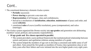 Cont..
• The constituted democracy elements Gadaa system:
• Periodic succession
• Power sharing to prevent a one-man rule.
• Representation of all lineages, clans and confederacies.
• Served as a mechanism of socialization, education, maintenance of peace and order, and
social cohesion.
• constituted rules of arara (conflict resolution), guma (compensation), and rakoo
(marriage).
• The Gadaa system organized the Oromo society into age-grades and generation sets delineating
members' social, political, and economic responsibilities.
• 10 age grade and five classes operated in parallel.
• The system provided a socio-political framework that institutionalized relationship between
seniors and juniors and egalitarian relations among members of a grade.
• The system helped the members of age-sets to develop a consistent and stable sense of self
and others. Sons joined the first grade as members of Gadaa class (generation class or set)
forty years after their fathers and were initiated into the next higher grade every eight years.
 