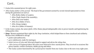 Cont..
• Gadaa/luba assumed power for eight years.
• Abba-Gadaa (father of the period): The head of the government assisted by several elected representatives from
among the generation set such as:
• Abba Bokku (father of sceptre),
• Abba Chaffe (head of the assembly),
• Abba-Dula (war leader),
• Abba Sera (father of law),
• Abba Alanga (judge),
• Abba Sa'a (father of treasury)
• In the Gadaa system, the senior Qallu (Abba Muda) played indispensable roles in power transfer and legitimizing the
ruling gadaa class.
• Sinqe: Women maintained their rights by the Sinqe institution, which helped them to form sisterhood and solidarity.
Women from childhood to old age
• guduru (pre-pubescent),
• qarre (adolescent, ready for marriage),
• kalale (wives of Luba and Yuba)-privileged to support and advise the ruling class
• cifire (wives of Gadamojji/above 80 years) were believed to have sacred power. They involved in occasions like
power transfer, conflict resolution, thanks-giving and others.
• The Gadaa system functioned by the cyclical power transfer from one Gadaa class to the next every eight years.
 