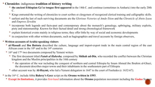  Chronicles: indigenous tradition of history writing
 the ancient Ethiopian Ge’ez tongue first appeared in the 14th C. and continue (sometimes in Amharic) into the early 20th
C.
 Kings entrusted the writing of chronicles to court scribes or clergymen of recognized clerical training and calligraphic skills.
 earliest and the last of such surviving documents are the Glorious Victories of Amde-Tsion and the Chronicle of Abeto Iyasu
and Empress Zewditu
 incorporate both legends and facts-past and contemporary about the monarch’s genealogy, upbringing, military exploits,
piety and statesmanship. Known for their factual detail and strong chronological framework
 explain historical events mainly in religious terms; they offer little by way of social and economic developments
 in conjunction with other written documents, such as hagiographies and travel accounts by foreign observers,
 Written accounts of Arabic-speaking visitors
 al-Masudi and Ibn Battuta described the culture, language and import-export trade in the main central region of the east
African coast in the 10th
and in the 14th
centuries
 16th
and 17th:
two documents composed by Yemeni writers
 The first document titled Futuh al Habesha, composed by Shihab ad-Din, who recorded the conflict between the Christian
kingdom and the Muslim principalities in the 16th century
 the operation of the war including the conquest of northern and central Ethiopia by Imam Ahmed ibn Ibrahim al-Ghazi,
the document describes major towns and their inhabitants in the southeastern part of Ethiopia
 other account was by Al-Haymi, who led a Yemeni delegation in 1647 to the court of Fasiledes (r. 1632-67).
 in the 16th
C. include Abba Bahrey’s Geez script on the Oromo written in 1593.
 Except its limitations, it provides first-hand information about the Oromo population movement including the Gadaa System
 