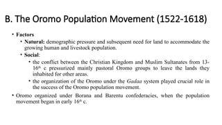 B. The Oromo Population Movement (1522-1618)
• Factors
• Natural: demographic pressure and subsequent need for land to accommodate the
growing human and livestock population.
• Social:
• the conflict between the Christian Kingdom and Muslim Sultanates from 13-
16th
c pressurized mainly pastoral Oromo groups to leave the lands they
inhabited for other areas.
• the organization of the Oromo under the Gadaa system played crucial role in
the success of the Oromo population movement.
• Oromo organized under Borana and Barentu confederacies, when the population
movement began in early 16th
c.
 