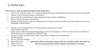 12 Butta wars
• From 1522 to 1618, the Oromo fought twelve Butta wars.
1. Melba (1522-1530) first Gadaa who fought and defeated Christian regiment Batra Amora led by Fasil and occupied Bali
2. Mudena (1530-8) reached the edge of Awash River.
3. Kilole (1538-46) controlled Dawaro after defeating Christian regiment Adal Mabraq
4. Bifole (1546-54) advanced to Waj and Erer.
5. Michille (1554-62) scored victory over Hamalmal's force at Dago, and Jan Amora forces as well as Adal led by Emir Nur
Mujahiddin at Mount Hazalo.
6. Harmufa (1562-70) fought Minas (r.1559-63) at Qacina and Wayyata; occupied
Angot, Ganzyi, Sayint etc.
7. Robale gadaa (1570-78) defeated at Woyna Daga in 1574 by Sartsa Dingil’s (r.1563-97) cavalry led by Azzaj Halibo but
Robale recovered and defeating Zara’a Yohannis’ force.
8. Birmaji (1578-86) controlled Ar'ine in Waj, crossed Jama to Wolaqa and overwhelmed the
Daragoti regiment.
9. Mul’ata (1586-94) seized Damot, Bizamo, Gafat, Dambiya and Tigray.
10. Dulo (1594-1602),
11. Melba (1603-10)
12. Mudena (1610-18)
expanded to West and Northern parts of the Horn of Africa while others like the
War day moved to Kenya and Bur Haqaba and Majertin in Somalia.
 