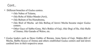 Cont..
• Different branches of Gadaa centres.
• Oda Nabee of Tulama,
• Oda Roba of Sikko-Mando (Arsi),
• Oda Bultum of Itu-Humabenna,
• Oda Bisil of Mecha ad Oda Bulluq of Jawwi Mecha became major Gadaa
centers.
• Other Gayo of Sabbo-Gona, Me'e Bokko of Guji, Oda Dogi of Ilu, Oda Hulle
of Jimma, Oda Garado of Waloo, etc.
• Gadaa leaders such as Dawe Gobbo of Borana, Anna Sorra of Guji, Makko-Bili of
Mecha, Babbo Koyye of Jimma and others established Gadaa centers and laid down
cardinal laws in their respective areas
 