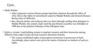 Cont..
• Mada Walabu
• After expansion various Oromo groups kept their relations through the office of
Abba Muda (the father of anointment) seated at Madda Walabu and formed alliances
during times of difficulty.
• they obeyed similar ada (culture) and sera (law) through sending their delegates to
Madda-Walabu, the central chaffe until the pan-Oromo assembly was forbidden in
1900 due to the political influence of the Ethiopian state.
• Qabiyye system: Land holding system to regulate resource and their interaction among
different clans under Gadaa devised resource allocation formula.
• The system established rights of precedence (seniority) in possession of land.
Accordingly, place names were given the names of pioneers as markers of qabiyye
rights.
 