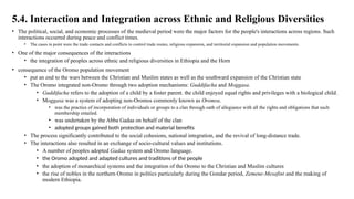 5.4. Interaction and Integration across Ethnic and Religious Diversities
• The political, social, and economic processes of the medieval period were the major factors for the people's interactions across regions. Such
interactions occurred during peace and conflict times.
• The cases in point were the trade contacts and conflicts to control trade routes, religious expansion, and territorial expansion and population movements.
• One of the major consequences of the interactions
• the integration of peoples across ethnic and religious diversities in Ethiopia and the Horn
• consequence of the Oromo population movement
• put an end to the wars between the Christian and Muslim states as well as the southward expansion of the Christian state
• The Oromo integrated non-Oromo through two adoption mechanisms: Guddifacha and Moggasa.
• Guddifacha refers to the adoption of a child by a foster parent. the child enjoyed equal rights and privileges with a biological child.
• Moggasa was a system of adopting non-Oromos commonly known as Oromsu.
• was the practice of incorporation of individuals or groups to a clan through oath of allegiance with all the rights and obligations that such
membership entailed.
• was undertaken by the Abba Gadaa on behalf of the clan
• adopted groups gained both protection and material benefits
• The process significantly contributed to the social cohesions, national integration, and the revival of long-distance trade.
• The interactions also resulted in an exchange of socio-cultural values and institutions.
• A number of peoples adopted Gadaa system and Oromo language.
• the Oromo adopted and adapted cultures and traditions of the people
• the adoption of monarchical systems and the integration of the Oromo to the Christian and Muslim cultures
• the rise of nobles in the northern Oromo in politics particularly during the Gondar period, Zemene-Mesafint and the making of
modern Ethiopia.
 