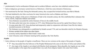 Afar
• predominantly lived in northeastern Ethiopia and in northern Djibouti, some have also inhabited southern Eritrea.
• had an indigenous governance system known as Makabanto, which has some elements of democracy
• first mentioned by Ibn Said. During the thirteenth century, they occupied the lowland territory near Bab el-Mande.
• The land inhabited by the Afars was home for many historical cities such as Maduna and Abasa.
• Following the collapse of the power of Sultanate of Adal in the sixteenth century, the Afar established their sultanates like
Awsa, Girrifo, Tadjourah, Rahaito and Gobad.
• Awsa Sultanate succeeded the earlier Imamate of Awsa in the middle Awash
• The latter polity had come into existence in 1577, when Mohammed Jasa moved his capital from Harar to Awsa
• At some point after 1672, Awsa declined and temporarily ended in conjunction with Imam Umar Din bin Adam's
recorded ascension to the throne
• The Sultanate was subsequently re-established by Kedafo around 1734, and was thereafter ruled by his Mudaito Dynasty.
• Primary symbol of the Sultan was silver baton.
• economy mainly depended on Bati-Ginda’e trade route
• Later it became center of Islamic learning led by preachers like Tola Hanfire.
Argoba
• Early reference to the people of Argoba is insufficient. There are two versions on the origin of the people of Argoba.
• 1st
-they descended from the followers of the Prophet Mohammed who came to the Horn of Africa and settled at Ifat.
• 2nd
- the origin of the Argoba is not related with Muslim-Arab immigrants. More plausibly, the Argoba are one of the
ancient peoples in the region that accepted Islam very early from religious leaders who came from Arabia.
 