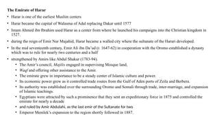 The Emirate of Harar
• Harar is one of the earliest Muslim centers
• Harar became the capital of Walasma of Adal replacing Dakar until 1577
• Imam Ahmed ibn Ibrahim used Harar as a center from where he launched his campaigns into the Christian kingdom in
1527.
• during the reign of Emir Nur Mujahid, Harar became a walled city where the sultanate of the Harari developed.
• In the mid seventeenth century, Emir Ali ibn Da’ud (r. 1647-62) in cooperation with the Oromo established a dynasty
which was to rule for nearly two centuries and a half
• strengthened by Amirs like Abdul Shakur (1783-94).
• The Amir’s council, Majilis engaged in supervising Mosque land,
• Waqf and offering other assistance to the Amir.
• The emirate grew in importance to be a steady center of Islamic culture and power.
• Its economic power grew as it controlled trade routes from the Gulf of Aden ports of Zeila and Berbera.
• Its authority was established over the surrounding Oromo and Somali through trade, inter-marriage, and expansion
of Islamic teachings.
• Egyptians were attracted by such a prominence that they sent an expeditionary force in 1875 and controlled the
emirate for nearly a decade
• and ruled by Amir Abdulahi, as the last emir of the Sultanate for two
• Emperor Menilek’s expansion to the region shortly followed in 1887.
 