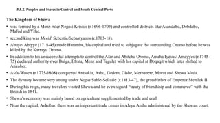 5.5.2. Peoples and States in Central and South Central Parts
The Kingdom of Shewa
• was formed by a Menz ruler Negasi Kristos (r.1696-1703) and controlled districts like Asandabo, Debdabo,
Mafud and Yifat.
• second king was Merid Sebestie/Sebastyanos (r.1703-18).
• Abuye/ Abiyye (1718-45) made Haramba, his capital and tried to subjugate the surrounding Oromo before he was
killed by the Karrayu Oromo.
• In addition to his unsuccessful attempts to control the Afar and Abitchu Oromo, Amaha Iyesus/ Amayyes (r.1745-
75) declared authority over Bulga, Efrata, Menz and Tegulet with his capital at Doqaqit which later shifted to
Ankober.
• Asfa-Wosen (r.1775-1808) conquered Antsokia, Asbo, Gedem, Gishe, Merhabete, Morat and Shewa Meda.
• The dynasty became very strong under Negus Sahle-Sellasie (r.1813-47), the grandfather of Emperor Menilek II.
• During his reign, many travelers visited Shewa and he even signed “treaty of friendship and commerce” with the
British in 1841.
• Shewa’s economy was mainly based on agriculture supplemented by trade and craft
• Near the capital, Ankobar, there was an important trade center in Aleyu Amba administered by the Shewan court.
 