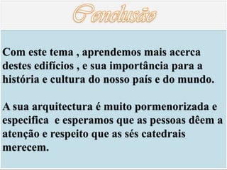 Com este tema , aprendemos mais acerca
destes edifícios , e sua importância para a
história e cultura do nosso país e do mundo.

A sua arquitectura é muito pormenorizada e
especifica e esperamos que as pessoas dêem a
atenção e respeito que as sés catedrais
merecem.
 
