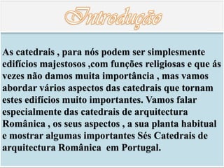As catedrais , para nós podem ser simplesmente
edifícios majestosos ,com funções religiosas e que ás
vezes não damos muita importância , mas vamos
abordar vários aspectos das catedrais que tornam
estes edifícios muito importantes. Vamos falar
especialmente das catedrais de arquitectura
Românica , os seus aspectos , a sua planta habitual
e mostrar algumas importantes Sés Catedrais de
arquitectura Românica em Portugal.
 
