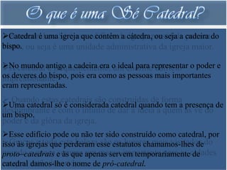 A catedralumaSé é um edifício da cátedra,presidida cadeira do
Catedral é ou igreja que contém a igreja ou seja a por um
bispo. ou seja é uma unidade administrativa da igreja maior.
bispo,

Nocatedral antigo a cadeira era o ideal para representar o poder e
A mundo é frequentemente, um enorme edifício
os deveres do bispo, pois era como as pessoas mais importantes
impressionante.
eram representadas.
 Quando estas catedrais são construídas de forma
Uma catedral só é considerada catedral quando tem a presença de
deslumbrante é com o intuito de dar a ideia a quem as vê do
um bispo.
poder e da glória da igreja.
Esse edifício pode ou não ter sido construído como catedral, por
Graças a toda esta belezaesse estatutos chamamos-lhes dedo
isso às igrejas que perderam são os lugares mais visitados
mundo e quase e às que apenas servem temporariamentecidades
proto–catedrais sempre um marco importante para as de
na qual estão inseridas. de pró-catedral.
catedral damos-lhe o nome
 
