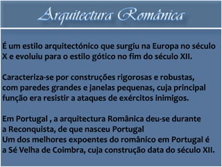 É um estilo arquitectónico que surgiu na Europa no século
X e evoluiu para o estilo gótico no fim do século XII.

Caracteriza-se por construções rigorosas e robustas,
com paredes grandes e janelas pequenas, cuja principal
função era resistir a ataques de exércitos inimigos.

Em Portugal , a arquitectura Românica deu-se durante
a Reconquista, de que nasceu Portugal
Um dos melhores expoentes do românico em Portugal é
a Sé Velha de Coimbra, cuja construção data do século XII.
 