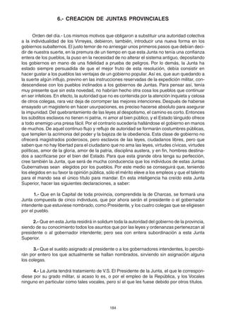 184
6.- CREACION DE JUNTAS PROVINCIALES
Orden del día.- Los mismos motivos que obligaron a substituir una autoridad colectiva
a la individualidad de los Virreyes, debieron, también, introducir una nueva forma en los
gobiernos subalternos. El justo temor de no arriesgar unos primeros pasos que debían deci-
dir de nuestra suerte, en la premura de un tiempo en que esta Junta no tenía una confianza
entera de los pueblos, la puso en la necesidad de no alterar el sistema antiguo, depositando
los gobiernos en mano de una fidelidad a prueba de peligros. Por lo demás, la Junta ha
estado siempre persuadida de que el mejor fruto de esta resolución, debía consistir en
hacer gustar a los pueblos las ventajas de un gobierno popular. Así es, que aun quedando a
la suerte algún influjo, previno en las instrucciones reservadas de la expedición militar, con-
descendiese con los pueblos inclinados a los gobiernos de Juntas. Para pensar así, tenía
muy presente que sin esta novedad, no habrían hecho otra cosa los pueblos que continuar
en ser infelices. En efecto, la autoridad que no es contenida por la atención inquieta y celosa
de otros colegas, rara vez deja de corromper las mejores intenciones. Después de haberse
ensayado un magisterio en hacer usurpaciones, es preciso hacerse absoluto para asegurar
la impunidad. Del quebrantamiento de las leyes al despotismo, el camino es corto. Entonces
los súbditos esclavos no tienen ni patria, ni amor al bien público, y el Estado lánguido ofrece
a todo enemigo una presa fácil. Por el contrario sucedería hallándose el gobierno en manos
de muchos. De aquel continuo flujo y reflujo de autoridad se formarán costumbres públicas,
que templen la acrimonia del poder y la bajeza de la obediencia. Esta clase de gobierno no
ofrecerá magistrados poderosos, pero esclavos de las leyes, ciudadanos libres, pero que
saben que no hay libertad para el ciudadano que no ama las leyes, virtudes cívicas, virtudes
políticas, amor de la gloria, amor de la patria, disciplina austera, y en fin, hombres destina-
dos a sacrificarse por el bien del Estado. Para que esta grande obra tenga su perfección,
cree también la Junta, que será de mucha conducencia que los individuos de estas Juntas
Gubernativas sean elegidos por los pueblos. Por este medio se conseguirá que, teniendo
los elegidos en su favor la opinión pública, sólo el mérito eleve a los empleos y que el talento
para el mando sea el único título para mandar. En esta inteligencia ha creído esta Junta
Superior, hacer las siguientes declaraciones, a saber:
1.- Que en la Capital de toda provincia, comprendida la de Charcas, se formará una
Junta compuesta de cinco individuos, que por ahora serán el presidente o el gobernador
intendente que estuviese nombrado, como Presidente, y los cuatro colegas que se eligiesen
por el pueblo.
2.- Que en esta Junta residirá in solidum toda la autoridad del gobierno de la provincia,
siendo de su conocimiento todos los asuntos que por las leyes y ordenanzas pertenezcan al
presidente o al gobernador intendente; pero sea con entera subordinación a esta Junta
Superior.
3.- Que el sueldo asignado al presidente o a los gobernadores intendentes, lo percibi-
rán por entero los que actualmente se hallan nombrados, sirviendo sin asignación alguna
los colegas.
4.- La Junta tendrá tratamiento de V.S. El Presidente de la Junta, el que le correspon-
diese por su grado militar, si acaso lo es, o por el empleo de la República, y los Vocales
ninguno en particular como tales vocales, pero sí el que les fuese debido por otros títulos.
 