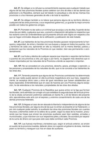 242
Art. 5º. Se obligan a no rehusar su consentimiento expreso para cualquier tratado que
alguna de las tres provincias litorales quiera celebrar con otra de ellas o de las demás que
petenecen a la República, siempre que tal tratado no perjudique a otra de las mismas tres
provincias o a los intereses generales de ella o de toda la república.
Art. 6º. Se obligan también a no tolerar que persona alguna de su territorio ofenda a
cualquiera de las otras provincias, a sus respectivos gobiernos, y a guardar la mejor armonia
posible con todos los gobiernos amigos.
Art. 7º. Prometen no dar asilo a un criminal que se acoja a una de ellas, huyendo de las
otras dos por delito, cualquiera que sea, y ponerlo a disposición del gobierno respectivo que
los reclame como tal. Entendiéndose que el presente artículo solo regirá con respecto a los
que se hagan criminales después de la ratificación y publicación de este tratado.
Art. 8º. Los habitantes de las tres provincias litorales gozaran recíprocamente la fran-
queza y seguridad, de entrar y transitar con sus buques y cargas en todos los puertos, ríos
y territorios de cada una, ejerciendo en ella su industria con la misma libertad, justicia y
protección que los naturales de la Provincia en que residan, bien sea permanente o acci-
dentalmente.
Art. 9º. Los frutos y efectos de cualquier especie que importen o exporten del territorio
o puertos de una provincia a otra, por agua o por tierra, no pagarán más derechos que si
fuesen importados por los naturales de la Provincia a donde se exportan o importan.
Art. 10º. No se concederá en una provincia, derecho, gracia, privilegio o exención, a
las personas y propiedades de los naturales de ella, que no se conceda a los habitantes de
las otras dos.
Art. 11º. Teniendo presente que alguna de las Provincias contratantes ha determinado
por ley que nadie puede ejercer en ella la primera magistratura sino sus hijos, respectiva-
mente, se exceptua dicho caso y otros de igual naturaleza que fuesen establecidos por
leyes especiales. Entendiéndose que en caso de hacerse por una Provincia alguna excep-
ción, ha de extenderse a los naturales y propiedades de las otras dos aliadas.
Art. 12º. Cualquier Provincia de la República que quiera entrar en la liga que forman
las litorales, será admitida con arreglo a lo que establece la segunda base del artículo prime-
ro de la citada convención preliminar celebrada en Santa Fe, a 23 de febrero del presente
año; ejecutándose este acto con el expreso y unánime consentimiento de cada una de las
demás provincias federales.
Art. 13º. Si llegase al caso de ser atacada la libertad e independencia de alguna de las
tres provincias litorales, por alguna otra de las que no entran al presente en la Federación, o
por otro cualquier poder extraño, la auxiliarán las otras dos provincias litorales con cuantos
recursos y elementos estén en la esfera de su poder, según la clase de la invasión, procu-
rando que las tropas que envien las provincias auxiliares sean bien vestidas, armadas y
municionadas, y que marchen con sus respectivos jefes y oficiales. Se acordará por separa-
do la suma de dinero con que para este caso debe contribuir cada Provincia.
Art. 14º. Las fuerzas marítimas y terrestres que, según el artículo anterior, se envien
en auxilio de la provincia invadida, deberán obrar con sujeción al gobierno de ésta, mientras
pisen su territorio y naveguen sus ríos en clase de auxiliares.
 