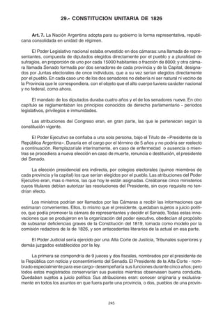 245
29.- CONSTITUCION UNITARIA DE 1826
Art. 7. La Nación Argentina adopta para su gobierno la forma representativa, republi-
cana consolidada en unidad de régimen.
El Poder Legislativo nacional estaba envestido en dos cámaras: una llamada de repre-
sentantes, compuesta de diputados elegidos directamente por el pueblo y a pluralidad de
sufragios, en proporción de uno por cada 15000 habitantes o fracción de 8000; y otra cáma-
ra llamada Senado formada por dos senadores de cada provincia y de la Capital, designa-
dos por Juntas electorales de once individuos, que a su vez serían elegidos directamente
por el pueblo. En cada caso uno de los dos senadores no debería ni ser natural ni vecino de
la Provincia que le correspondiera, con el objeto que el alto cuerpo tuviera carácter nacional
y no federal, como ahora.
El mandato de los diputados duraba cuatro años y el de los senadores nueve. En otro
capítulo se reglamentaban los principios conocidos de derecho parlamentario - periodos
legislativos, privilegios e inmunidades.
Las atribuciones del Congreso eran, en gran parte, las que le pertenecen según la
constitución vigente.
El Poder Ejecutivo se confiaba a una sola persona, bajo el Título de «Presidente de la
República Argentina». Duraría en el cargo por el término de 5 años y no podría ser reelecto
a continuación. Remplazaríale interinamente, en caso de enfermedad o ausencia o mien-
tras se procediera a nueva elección en caso de muerte, renuncia o destitución, el presidente
del Senado.
La elección presidencial era indirecta, por colegios electorales (quince miembros de
cada provincia y la capital) los que serían elegidos por el pueblo. Las atribuciones del Poder
Ejecutivo eran, mas o menos, las que hoy le están asignadas. Creábanse cinco ministerios
cuyos titulares debían autorizar las resoluciones del Presidente, sin cuyo requisito no ten-
drían efecto.
Los ministros podrían ser llamados por las Cámaras a recibir las informaciones que
estimaran convenientes. Ellos, lo mismo que el presidente, quedaban sujetos a juicio políti-
co, que podía promover la cámara de representantes y decidir el Senado.Todas estas inno-
vaciones que se produjeron en la organización del poder ejecutivo, obedecían al propósito
de subsanar deficiencias graves de la Constitución del 1819, tomada como modelo por la
comisión redactora de la de 1826, y son antecedentes literarios de la actual en esa parte.
El Poder Judicial sería ejercido por una Alta Corte de Justicia, Tribunales superiores y
demás juzgados establecidos por la ley.
La primera se compondría de 9 jueces y dos fiscales, nombrados por el presidente de
la República con noticia y consentimiento del Senado. El Presidente de la Alta Corte - nom-
brado especialmente para ese cargo- desempeñaría sus funciones durante cinco años; pero
todos estos magistrados conservarían sus puestos mientras observasen buena conducta.
Quedaban sujetos a juicio político. Sus atribuciones eran: conocer originaria y exclusiva-
mente en todos los asuntos en que fuera parte una provincia, o dos, pueblos de una provin-
 